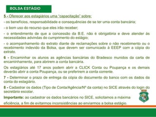 5 - Oferecer aos estagiários uma “capacitação” sobre:
- os benefícios, responsabilidade e consequências de se ter uma conta bancária;
- o bom uso do recurso que eles irão receber;
- o entendimento de que a concessão da B.E. não é obrigatória e deve atender às
necessidades advindas do cumprimento do estágio;
- o acompanhamento do extrato diante de reclamações sobre o não recebimento ou o
recebimento indevido da Bolsa, que devem ser comunicado à EEEP com a cópia do
extrato.
6 - Encaminhar os alunos as agências bancárias do Bradesco munidos da carta de
encaminhamento, para abrirem a conta bancária.
Os estagiários até 17 anos podem abrir a CLICK Conta ou Poupança e os demais
deverão abrir a conta Poupança, ou se preferirem a conta corrente.
7 - Determinar o prazo de entrega da cópia do documento do banco com os dados da
conta do estagiário.
8 - Cadastrar os dados (Tipo de Conta/Agência/Nº da conta) no SICE através do login do
secretário escolar.
Importante: ao cadastrar os dados bancários no SICE, solicitamos a máxima
eficiência, a fim de evitarmos inconsistências ao enviarmos a bolsa estágio.
BOLSA ESTÁGIO
BOLSA ESTÁGIO
 