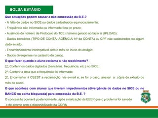 Que situações podem causar a não concessão da B.E.?
- A falta de dados no SICE ou dados cadastrados equivocadamente:
- Frequência não informada ou informada fora do prazo;
- Ausência do número de Protocolo do TCE (número gerado ao fazer o UPLOAD);
- Dados bancários (TIPO DE CONTA/ AGÊNCIA/ Nº da CONTA) ou CPF não cadastrados ou algum
dado errado;
- Encaminhamento incompatível com o mês do início do estágio;
- Dados divergentes no cadastro do banco.
O que fazer quando o aluno reclama o não recebimento?
1º: Conferir os dados digitados (bancários, frequência, etc.) no SICE;
2º: Conferir a data que a frequência foi informada;
3º: Encaminhar à CEEST a reclamação, via e-mail e, se for o caso, anexar a cópia do extrato do
mês do aluno.
O que acontece com alunos que tiveram impedimentos (divergência de dados no SICE ou no
BANCO ou conta bloqueada) para concessão da B.E. ?
O concessão ocorrerá posteriormente, após sinalização da EEEP que o problema foi sanado
e de acordo com a disponibilidade da COFIN.
BOLSA ESTÁGIO
BOLSA ESTÁGIO
 