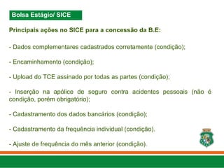 Principais ações no SICE para a concessão da B.E:
- Dados complementares cadastrados corretamente (condição);
- Encaminhamento (condição);
- Upload do TCE assinado por todas as partes (condição);
- Inserção na apólice de seguro contra acidentes pessoais (não é
condição, porém obrigatório);
- Cadastramento dos dados bancários (condição);
- Cadastramento da frequência individual (condição).
- Ajuste de frequência do mês anterior (condição).
Bolsa Estágio/ SICE
 