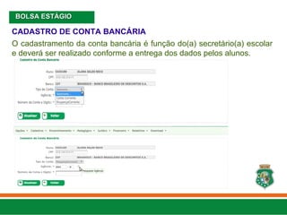 CADASTRO DE CONTA BANCÁRIA
O cadastramento da conta bancária é função do(a) secretário(a) escolar
e deverá ser realizado conforme a entrega dos dados pelos alunos.
BOLSA ESTÁGIO
BOLSA ESTÁGIO
 