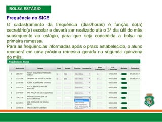 Frequência no SICE
O cadastramento da frequência (dias/horas) é função do(a)
secretário(a) escolar e deverá ser realizado até o 3º dia útil do mês
subsequente ao estágio, para que seja concedida a bolsa na
primeira remessa.
Para as frequências informadas após o prazo estabelecido, o aluno
receberá em uma próxima remessa gerada na segunda quinzena
do mês.
BOLSA ESTÁGIO
BOLSA ESTÁGIO
 
