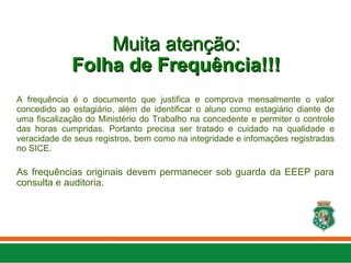Muita atenção:
Muita atenção:
Folha de Frequência!!!
Folha de Frequência!!!
A frequência é o documento que justifica e comprova mensalmente o valor
concedido ao estagiário, além de identificar o aluno como estagiário diante de
uma fiscalização do Ministério do Trabalho na concedente e permiter o controle
das horas cumpridas. Portanto precisa ser tratado e cuidado na qualidade e
veracidade de seus registros, bem como na integridade e infomações registradas
no SICE.
As frequências originais devem permanecer sob guarda da EEEP para
consulta e auditoria.
 