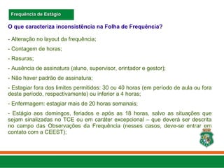 O que caracteriza inconsistência na Folha de Frequência?
- Alteração no layout da frequência;
- Contagem de horas;
- Rasuras;
- Ausência de assinatura (aluno, supervisor, orintador e gestor);
- Não haver padrão de assinatura;
- Estagiar fora dos limites permitidos: 30 ou 40 horas (em período de aula ou fora
deste período, respectivamente) ou inferior a 4 horas;
- Enfermagem: estagiar mais de 20 horas semanais;
- Estágio aos domingos, feriados e após as 18 horas, salvo as situações que
sejam sinalizadas no TCE ou em caráter excepcional – que deverá ser descrita
no campo das Observações da Frequência (nesses casos, deve-se entrar em
contato com a CEEST);
Frequência de Estágio
Frequência de Estágio
 