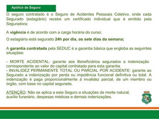 O seguro contratado é o Seguro de Acidentes Pessoais Coletivo, onde cada
Segurado (estagiário) recebe um certificado individual que é emitido pela
Seguradora;
A vigência é de acordo com a carga horária do curso;
O estagiário está segurado 24h por dia, os sete dias da semana;
A garantia contratada pela SEDUC é a garantia básica que engloba as seguintes
situações:
- MORTE ACIDENTAL: garante aos Beneficiários segurados a indenização
correspondente ao valor do capital contratado para esta garantia.
- INVALIDEZ PERMANENTE TOTAL OU PARCIAL POR ACIDENTE: garante ao
Segurado a indenização por perda ou impotência funcional definitiva ou total. A
indenização é paga proporcionalmente à invalidez parcial, de um membro ou
órgão, com base no capital segurado.
ATENÇÃO: Não se aplica a este Seguro a situações de morte natural,
auxílio funerário, despesas médicas e demais indenizações.
Apólice de Seguro
Apólice de Seguro
 