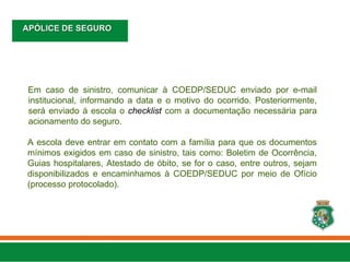 Em caso de sinistro, comunicar à COEDP/SEDUC enviado por e-mail
institucional, informando a data e o motivo do ocorrido. Posteriormente,
será enviado à escola o checklist com a documentação necessária para
acionamento do seguro.
A escola deve entrar em contato com a família para que os documentos
mínimos exigidos em caso de sinistro, tais como: Boletim de Ocorrência,
Guias hospitalares, Atestado de óbito, se for o caso, entre outros, sejam
disponibilizados e encaminhamos à COEDP/SEDUC por meio de Ofício
(processo protocolado).
APÓLICE DE SEGURO
APÓLICE DE SEGURO
 