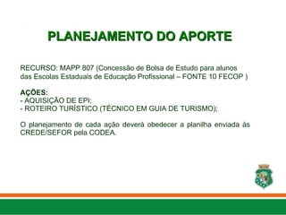 RECURSO: MAPP 807 (Concessão de Bolsa de Estudo para alunos
das Escolas Estaduais de Educação Profissional – FONTE 10 FECOP )
AÇÕES:
- AQUISIÇÃO DE EPI;
- ROTEIRO TURÍSTICO (TÉCNICO EM GUIA DE TURISMO);
O planejamento de cada ação deverá obedecer a planilha enviada às
CREDE/SEFOR pela CODEA.
PLANEJAMENTO DO APORTE
PLANEJAMENTO DO APORTE
 