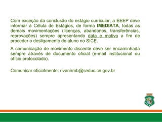 Com exceção da conclusão do estágio curricular, a EEEP deve
informar à Célula de Estágios, de forma IMEDIATA, todas as
demais movimentações (licenças, abandonos, transferências,
reprovações) sempre apresentando data e motivo a fim de
proceder o desligamento do aluno no SICE.
A comunicação de movimento discente deve ser encaminhada
sempre através de documento oficial (e-mail institucional ou
ofício protocolado).
Comunicar oficialmente: rivanirmb@seduc.ce.gov.br
 