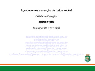 Agradecemos a atenção de todos vocês!
Célula de Estágios
CONTATOS
Telefone: 85 3101.2261
catarina.santiago@seduc.ce.gov.br
sol@seduc.ce.gov.br
cecilia.cavalcante@seduc.ce.gov.br
jean.montenegro@seduc.ce.gov.br
gabriella.chaves@seduc.ce.gov.br
mayara.goncalves@seduc.ce.gov.br
rosilene.fontineles@seduc.ce.gov.brrivanirmb@seduc.ce.gov.br
 