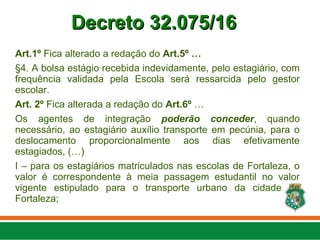 Art.1º Fica alterado a redação do Art.5º …
§4. A bolsa estágio recebida indevidamente, pelo estagiário, com
frequência validada pela Escola será ressarcida pelo gestor
escolar.
Art. 2º Fica alterada a redação do Art.6º …
Os agentes de integração poderão conceder, quando
necessário, ao estagiário auxílio transporte em pecúnia, para o
deslocamento proporcionalmente aos dias efetivamente
estagiados, (…)
I – para os estagiários matriculados nas escolas de Fortaleza, o
valor é correspondente à meia passagem estudantil no valor
vigente estipulado para o transporte urbano da cidade de
Fortaleza;
Decreto 32.075/16
Decreto 32.075/16
 