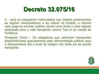II – para os estagiários matrículados nas cidades pertencentes
as regiões metropolitanas e ao interior do Estado, o mesmo
valor pago ao servidor público, tendo como limite o valor vigente
estipulado para o vale transporte urbano Tipo A da cidade de
Fortaleza.
Parágrafo Único – Os estagiários que utilizarem transportes
disponibilizados gratuitamente pela administração pública para
o deslocamento até o local de estágio não farão jus ao auxílio
transporte.
Decreto 32.075/16
Decreto 32.075/16
 