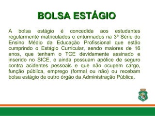 A bolsa estágio é concedida aos estudantes
regularmente matriculados e enturmados na 3ª Série do
Ensino Médio da Educação Profissional que estão
cumprindo o Estágio Curricular, sendo maiores de 16
anos, que tenham o TCE devidamente assinado e
inserido no SICE, e ainda possuam apólice de seguro
contra acidentes pessoais e que não ocupem cargo,
função pública, emprego (formal ou não) ou recebam
bolsa estágio de outro órgão da Administração Pública.
BOLSA ESTÁGIO
BOLSA ESTÁGIO
 