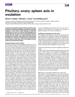 Opinion




Pituitary–ovary–spleen axis in
ovulation
Oliver R. Oakley1, Michele L. Frazer2 and CheMyong Ko1
1
  Division of Clinical and Reproductive Sciences, Department of Clinical Sciences, College of Health Sciences,
University of Kentucky, Lexington, Kentucky 40536, USA
2
  Hagyards Equine Medical Institute, 4250 Iron Works Pike, Lexington, Kentucky 40511, USA



Leukocytes are rapidly recruited to the preovulatory ovary                                   examine trafﬁcking of leukocytes into the ovary, the re-
and play a crucial role as facilitators of ovulation and luteal                              quirement for leukocytes in ovulation, and consider in
formation. In this article, recent ﬁndings on leukocyte                                      depth the spleen as a source of leukocytes.
trafﬁcking to the ovary, as well as the physiological role
of leukocytes in the ovary, will be summarized and dis-                                      Trafﬁcking of leukocytes into the ovary
cussed. We then explore the novel hypothesis that the                                        The migration of leukocytes in response to chemokines has
hypothalamus–pituitary–ovary (HPO) axis might include                                        been implicated in a plethora of normal and pathophysio-
the spleen as a reservoir of leukocytes by summarizing                                       logical aspects of reproductive systems [8]. Multiple che-
recent reports on this topic, both in the ﬁelds of immu-                                     moattractants including interleukin-8 (IL-8) and a variety
nology and reproductive biology.                                                             of their target populations of leukocytes have been shown
                                                                                             to play important roles in ovulation [9–11]. Here we sum-
Linking leukocytes with ovulation                                                            marize ovarian leukocyte populations, their function and
Ovulation, a key step in the propagation of life, has always                                 factors that affect their inﬁltration into the ovary.
been a subject of human curiosity. This egg-releasing act of
the ovary is still a mysterious event and much about the                                     Leukocyte populations and their localization within the
process has yet to be unveiled. Ovulation is a crucial step in                               ovary
reproduction and has become a key therapeutic target for                                     Traditionally, immunohistochemical techniques have been
treating female infertility and various ovarian diseases.                                    used to characterize ovarian leukocyte populations. Al-
Ovulatory failure is associated with the development of                                      though these methods are effective for identifying the
ovarian disorders such as polycystic ovarian syndrome                                        localization of leukocytes in ovarian tissues, determining
(PCOS), hemorrhagic cyst formation, and hormonal imbal-                                      the precise leukocyte subsets that are present in the tissue
ance, all of which are major risk factors in women’s health                                  has been challenging. Modern techniques such as ﬂow
[1–3]. Furthermore, controlling ovulation has become a                                       cytometry have made it possible to distinguish between
hallmark for contraception because blockage of ovulation                                     CD4+ T cells, CD8+ T cells, B cells, natural killer (NK) cells,
ensures the absence of fertilizable eggs [4]. Understanding                                  regulatory T cells or other cell types, each with different
the mechanisms that govern this ovulatory process, how-                                      functions. Table 1 summarizes the leukocyte populations
ever, is challenging because there is interplay between the                                  that have been identiﬁed in the ovary, their localization
reproductive system, the immune system, and possibly                                         and possible functions. As shown in the table, most leuko-
other systems. Recently a comprehensive ﬂow cytometry                                        cyte subtypes are found in the ovary and are predominately
approach was applied to measure inﬂammation quantita-                                        localized in the periphery of the follicle, interstitium, and
tively during ovulation by determining the spatiotemporal                                    corpora lutea, but not inside follicles.
patterns of leukocyte inﬁltration in the ovaries of imma-
ture and adult rats. This effort led to the ﬁnding of massive                                Mechanism of leukocyte inﬁltration into the ovary
leukocyte inﬁltration into the ovary induced by the lutei-                                   The initiator of an inﬂammatory event is often a discrete
nizing hormone (LH) surge or by human chorionic gonado-                                      signal that is rapidly ampliﬁed by chemical signals pro-
tropin (hCG) injection during ovulation [5,6]. Surprisingly,                                 duced by responding tissues and inﬁltrating cells. Unlike
ovarian leukocyte inﬁltration was accompanied by the                                         during infection, where the inﬂammatory stimuli are ob-
release of millions of leukocytes into the bloodstream from                                  vious, the initiating factors for an inﬂammatory response
the spleen, indicating that this immune organ might be a                                     that occurs during a normal physiological event such as
source of leukocytes that inﬁltrate the preovulatory ovary.                                  preovulatory inﬂammation are less clear. Inﬁltration and
Supporting this idea, recent studies showed that spleen                                      distribution of leukocytes in the ovary are correlated with
leukocytes are recruited to injured heart tissues following                                  hormonal changes associated with the estrous cycle
myocardial infarction [7]. Both of these studies demon-                                      [12,13], indicating that reproductive hormones such as
strate the importance of the spleen as an immediate source                                   ovarian steroids and gonadotropins can elicit inﬂammato-
of leukocytes for inﬂammatory events. In this article we                                     ry responses in the ovary. The same adhesion molecules,
                                                                                             chemokines and cytokines observed in immune responses
    Corresponding author: Ko, C. (cko2@uky.edu).                                             to infectious agents are also found in the ovary during
1043-2760/$ – see front matter ß 2011 Elsevier Ltd. All rights reserved. doi:10.1016/j.tem.2011.04.005 Trends in Endocrinology and Metabolism, September 2011, Vol. 22, No. 9   345
 