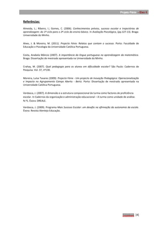 Projeto Fénix - Eixo II


Referências:

Almeida, L.; Ribeiro, I.; Gomes, C. (2006). Conhecimentos prévios, sucesso escolar e trajectórias de
aprendizagem: do 1º ciclo para o 2º ciclo do ensino básico. In Avaliação Psicológica, (pp.127-13). Braga:
Universidade do Minho.


Alves, J. & Moreira, M. (2011). Projecto Fénix: Relatos que contam o sucesso. Porto: Faculdade de
Educação e Psicologia da Universidade Católica Portuguesa.


Costa, Anabela Mâncio (2007). A importância da língua portuguesa na aprendizagem da matemática.
Braga: Dissertação de mestrado apresentada na Universidade do Minho.


Crahay, M. (2007). Qual pedagogia para os alunos em dificuldade escolar? São Paulo: Cadernos de
Pesquisa. Vol. 37, nº130.


Moreira, Luísa Tavares (2009). Projecto Fénix - Um projecto de Inovação Pedagógica: Operacionalização
e Impacto no Agrupamento Campo Aberto - Beiriz. Porto: Dissertação de mestrado apresentada na
Universidade Católica Portuguesa.


Verdasca, J. (2007). A dimensão e a estrutura composicional da turma como factores de proficiência
escolar. In Cadernos da organização e administração educacional – A turma como unidade de análise.
N.º1. Évora: DREALE.

Verdasca, J. (2009). Programa Mais Sucesso Escolar: um desafio na afirmação da autonomia da escola.
Évora: Revista Alentejo Educação.




                                                                                                     [4]
 
