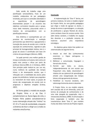 Projeto Fénix - Eixo II

     Cada sessão de trabalho exige uma
planificação semanal/diária, fruto de um
                                                   Conclusão
trabalho colaborativo do par pedagógico
envolvido, para que os conteúdos abordados e            A implementação do “Eixo II” deriva, em
as      experiências     de     aprendizagem       primeira instância, tal como o modelo original
desenvolvidas possam ir ao encontro dos            do Projeto Fénix, de uma gestão pedagógica
objetivos curriculares traçados para o grupo,      que elege o modo de agrupar os alunos, o
nesse dado momento, procurando existir o           tempo de ensino e aprendizagem, e a alocação
máximo de correspondência com as                   de professores a grupos flexíveis de alunos,
planificações mensais.                             como variáveis chave do sucesso escolar. Para
                                                   além destas variáveis, o trabalho em equipa
     Esta dinâmica é acompanhada por um
                                                   dos docentes e a produção conjunta de
processo de monitorização e avaliação
                                                   materiais    assumem       uma   importância
permanentes que determina o agrupamento e
                                                   estratégica.
transição dos alunos de acordo com o nível de
aquisição de conhecimentos, regendo-se pelo             Os objetivos gerais deste Eixo podem ser
princípio de homogeneidade relativa, isto é, o     sistematizados da seguinte forma:
grupo de alunos é constituído com base em
critérios de aprendizagem (Moreira, 2009).         1. Intervir ao nível dos conhecimentos
                                                      essenciais a língua portuguesa e
     Tal pode permitir uma melhor gestão de
                                                      matemática;
tempo e conteúdos curriculares, bem como um
                                                   2. Melhorar a comunicação, linguagem e
apoio mais preciso e eficaz por parte do
                                                      literacia dos alunos;
professor (Garcia,1989, cit. in Verdasca, 2007).
                                                   3. Permitir      que     todos   os    alunos,
Este princípio pode traduzir-se, por sua vez,
                                                      independentemente do ano escolar que
numa melhoria da qualidade dos tempos
                                                      frequentam e/ou idade, desenvolvam o
letivos e do desempenho escolar, que é
                                                      máximo do seu potencial de aprendizagem
reforçado com a mobilidade dos alunos pelos
                                                      através uma reorganização dos tempos
grupos de proficiência. Sempre que progridem
                                                      letivos e de agrupamento de alunos;
ou necessitam de maior apoio, os grupos de
                                                   4. Flexibilizar os recursos escolares, sem
alunos são reorganizados de acordo com os
                                                      sobrecarga horária de alunos e docentes.
progressos e objetivos atingidos (Crahay,
2007).                                                 O Projeto Fénix, no seu modelo original,
                                                   tem crescido não só em dimensão, como em
     De forma global, o modelo de atuação
                                                   termos de produção de conhecimento e de
do Projeto Fénix e o do Eixo II
                                                   uma rede alargada de cooperação, inter e
complementam-se. Numa lógica de ciclo, o           intraescolas (Verdasca, 2009). A comunicação e
Projeto Fénix poderá consubstanciar-se             forte cooperação é também uma das
numa intervenção através dos “ninhos” no           características deste “Eixo II”, que mantém
2º, 5º e 7º anos de escolaridade, enquanto         muitas das ideias matriciais do Projeto original.
a dinâmica do Eixo II, dirigir-se-á a todos os
restantes anos/turmas.




                                                                                                 [3]
 