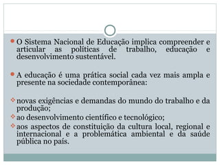 O Sistema Nacional de Educação implica compreender e
 articular as políticas de        trabalho,   educação   e
 desenvolvimento sustentável.

A educação é uma prática social cada vez mais ampla e
 presente na sociedade contemporânea:

 novas exigências e demandas do mundo do trabalho e da
  produção;
 ao desenvolvimento científico e tecnológico;
 aos aspectos de constituição da cultura local, regional e
  internacional e a problemática ambiental e da saúde
  pública no país.
 