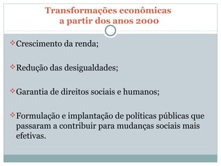 Transformações econômicas
            a partir dos anos 2000

Crescimento da renda;


Redução das desigualdades;


Garantia de direitos sociais e humanos;


Formulação e implantação de políticas públicas que
 passaram a contribuir para mudanças sociais mais
 efetivas.
 