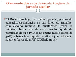 O aumento dos anos de escolarização e da
             jornada escolar



“O Brasil tem hoje, em média apenas 7,5 anos de
 educação/escolarização de sua força de trabalho,
 com elevado número de analfabetos (cerca 14
 milhões), baixa taxa de escolarização líquida da
 população de 15 a 17 anos no ensino médio (cerca de
 50%) e baixa taxa líquida de 18 a 24 na educação
 superior (cerca de 14%)” (CONAE, 2014).
 
