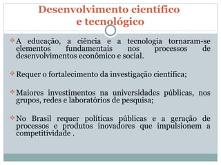 Desenvolvimento científico
              e tecnológico
 A educação, a ciência e a tecnologia tornaram-se
 elementos    fundamentais     nos           processos   de
 desenvolvimentos econômico e social.

 Requer o fortalecimento da investigação científica;

 Maiores investimentos na universidades públicas, nos
 grupos, redes e laboratórios de pesquisa;

 No Brasil requer políticas públicas e a geração de
 processos e produtos inovadores que impulsionem a
 competitividade .
 