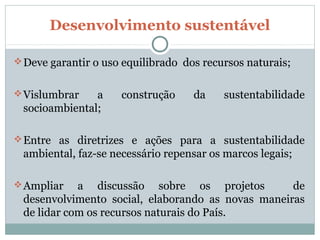 Desenvolvimento sustentável

 Deve garantir o uso equilibrado dos recursos naturais;


 Vislumbrar   a     construção     da    sustentabilidade
 socioambiental;

 Entre as diretrizes e ações para a sustentabilidade
 ambiental, faz-se necessário repensar os marcos legais;

 Ampliar   a discussão sobre os projetos          de
 desenvolvimento social, elaborando as novas maneiras
 de lidar com os recursos naturais do País.
 