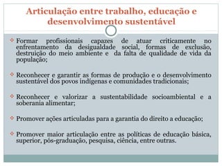 Articulação entre trabalho, educação e
          desenvolvimento sustentável

 Formar    profissionais capazes de atuar criticamente no
  enfrentamento da desigualdade social, formas de exclusão,
  destruição do meio ambiente e da falta de qualidade de vida da
  população;

 Reconhecer e garantir as formas de produção e o desenvolvimento
  sustentável dos povos indígenas e comunidades tradicionais;

 Reconhecer e valorizar a sustentabilidade socioambiental e a
  soberania alimentar;

 Promover ações articuladas para a garantia do direito a educação;

 Promover maior articulação entre as políticas de educação básica,
  superior, pós-graduação, pesquisa, ciência, entre outras.
 