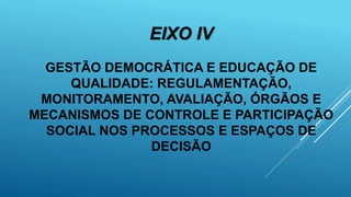 EIXO IV
GESTÃO DEMOCRÁTICA E EDUCAÇÃO DE
QUALIDADE: REGULAMENTAÇÃO,
MONITORAMENTO, AVALIAÇÃO, ÓRGÃOS E
MECANISMOS DE CONTROLE E PARTICIPAÇÃO
SOCIAL NOS PROCESSOS E ESPAÇOS DE
DECISÃO
 