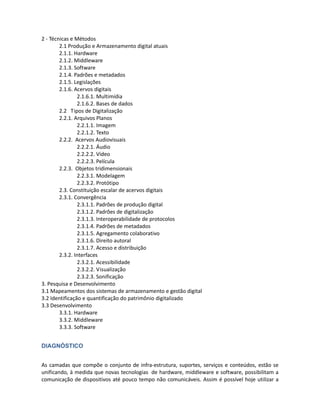 de artifícios digitais. Como exemplo de um modelo de agrupamento por processos, foi elaborada
uma proposta inicial:

1- Escopo
1.1 Objetos digitais
1.2 Processos de digitalização
2 - Técnicas e Métodos
        2.1 Produção e Armazenamento digital atuais
        2.1.1. Hardware
        2.1.2. Middleware
        2.1.3. Software
        2.1.4. Padrões e metadados
        2.1.5. Legislações
        2.1.6. Acervos digitais
                2.1.6.1. Multimídia
                2.1.6.2. Bases de dados
        2.2 Tipos de Digitalização
        2.2.1. Arquivos Planos
                2.2.1.1. Imagem
                2.2.1.2. Texto
        2.2.2. Acervos Audiovisuais
                2.2.2.1. Áudio
                2.2.2.2. Vídeo
                2.2.2.3. Película
        2.2.3. Objetos tridimensionais
                2.2.3.1. Modelagem
                2.2.3.2. Protótipo
        2.3. Constituição escalar de acervos digitais
        2.3.1. Convergência
                2.3.1.1. Padrões de produção digital
                2.3.1.2. Padrões de digitalização
                2.3.1.3. Interoperabilidade de protocolos
                2.3.1.4. Padrões de metadados
                2.3.1.5. Agregamento colaborativo
                2.3.1.6. Direito autoral
                2.3.1.7. Acesso e distribuição
        2.3.2. Interfaces
                2.3.2.1. Acessibilidade
                2.3.2.2. Visualização
                2.3.2.3. Sonificação
3. Pesquisa e Desenvolvimento
3.1 Mapeamentos dos sistemas de armazenamento e gestão digital
3.2 Identificação e quantificação do patrimônio digitalizado
3.3 Desenvolvimento
        3.3.1. Hardware
        3.3.2. Middleware
        3.3.3. Software
 
