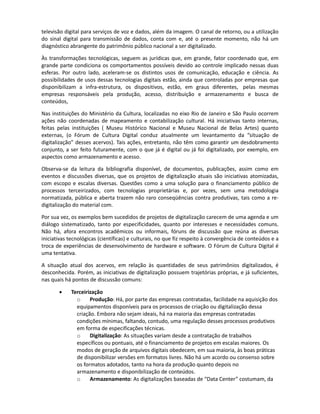 DIAGNÓSTICO


As camadas que compõe o conjunto de infra-estrutura, suportes, serviços e conteúdos, estão se
unificando, à medida que novas tecnologias de hardware, middleware e software, possibilitam a
comunicação de dispositivos até pouco tempo não comunicáveis. Assim, é possível hoje utilizar a
televisão digital para serviços de voz e dados, além da imagem. O canal de retorno, ou a utilização
do sinal digital para transmissão de dados, conta com a tecnologia necessária mas, até o presente
momento, não há um uso definido dessa possibilidade, bem como um diagnóstico abrangente do
patrimônio público audiovisual nacional a ser digitalizado.

Às transformações tecnológicas, seguem as jurídicas, que compondo um fator coordenado, em
grande parte condiciona os comportamentos possíveis, devido ao controle implicado nessas duas
esferas. Por outro lado, aceleram-se os distintos usos de comunicação, educação e ciência. Embora
as possibilidades de uso das tecnologias digitais estejam controladas por empresas que
disponibilizam a infra-estrutura, os dispositivos e conteúdos estão, em graus diferentes,
controlados pelas mesmas empresas responsáveis pela produção, acesso, distribuição e
armazenamento e busca de conteúdos,

Nas instituições do Ministério da Cultura, localizadas no eixo Rio de Janeiro e São Paulo, ocorrem
ações não coordenadas de mapeamento e contabilização cultural. Há iniciativas tanto internas,
feitas pelas instituições ( Museu Histórico Nacional e Museu Nacional de Belas Artes) quanto
externas, (o Fórum de Cultura Digital conduz atualmente um levantamento da “situação de
digitalização” desses acervos). Tais ações, entretanto, não têm como garantir um desdobramento
conjunto, a ser feito futuramente, com o que já é digital ou já foi digitalizado, por exemplo, em
aspectos como armazenamento e acesso.

Observa-se da leitura da bibliográfica acadêmica disponível, de documentos governamentais,
publicações comerciasi, assim como em eventos e discussões diversas, que os projetos de
digitalização atuais são iniciativas atomizadas, com escopo e escalas diversas. Questões como uma
solução para o financiamento público de processos terceirizados, com tecnologias proprietárias e,
por vezes, sem uma metodologia normatizada, pública e aberta, trazem não raro conseqüências
contra produtivas, tais como a re-digitalização do material.

Por sua vez, os exemplos bem sucedidos de projetos de digitalização carecem de uma agenda e um
diálogo sistematizado, tanto por especificidades, quanto por interesses e necessidades comuns.
Não há, afora encontros acadêmicos ou informais, fóruns de discussão estáveis que reúnam as
diversas iniciativas tecnológicas (científicas) e culturais, no que diz respeito à convergência de
conteúdos e a troca de experiências de desenvolvimento de hardware e software. O Fórum de
Cultura Digital é uma tentativa.

A situação atual dos acervos, em relação às quantidades de seus patrimônios digitalizados, é
desconhecida. Porém, as iniciativas de digitalização possuem trajetórias próprias, e já suficientes,
nas quais há pontos de discussão comuns:

       •    Terceirização
              o     Produção: Há, por parte das empresas contratadas, facilidade na aquisição dos
              equipamentos disponíveis para os processos de criação ou digitalização dessa
              criação. Embora não sejam ideais, há na maioria das empresas contratadas
              condições mínimas, faltando, contudo, uma regulamentação desses processos
              produtivos em forma de especificações técnicas.
 