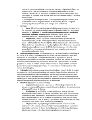 o     Digitalização: As situações variam desde a contratação de trabalhos
       específicos ou pontuais, até o financiamento de projetos em escalas maiores. Os
       modos de geração de arquivos digitais obedecem, em sua maioria, às boas práticas
       de disponibilizar versões em formatos livres. Não há um acordo ou consenso sobre
       os formatos adotados, tanto na hora da produção quanto depois no
       armazenamento e disponibilização de conteúdos.
       o     Armazenamento: As digitalizações baseadas de “Data Center” costumam, da
       mesma forma, estar atreladas às empresas que oferecem a digitalização. Este é um
       serviço à parte, caracterizam a guarda em espaço privado, de bens culturais
       públicos. Como se trata de suprir uma insuficiência de conhecimentos desse fluxo
       tecnológico, as empresas especializadas, cada vez mais oferecem serviços correlatos
       à digitalização.
       O ciclo de processamento passa então a ser completado na própria empresa, que
       cuida de toda a cadeia de gerenciamento de documentos, ficando a cargo das
       instituições públicas escolherem quais serviços serão contratados.
•    Formatos
       o     Livres: O Brasil tem expertise na produção de documentos em formatos livres.
       Por outro lado, sua adoção ainda é contextual e não padronizada. Tem participação
       expressiva na OASIS ODF TC (comitê internacional que desenvolve o padrão ODF
       de arquivos digitais em formatos livres). O formato ODF faz parte das
       especificações da ABNT- Associação Brasileira de Normas Técnicas.
       o     Proprietários: Embora haja outros formatos em menor quantidade, mas
       também relevantes, um dos formatos proprietários mais utilizados nos acervos
       atuais é o Portable Format Document (PDF). O formato da empresa estadunidense
       Adobe Systems, o mais utilizado do mundo, dispõe de alternativas ao seu uso, como
       o DjVuLibre (variação open source do DjVu) . No entanto este e outros formatos
       ainda não têm a mesma abrangência, devendo haver para eles um processo de
       decantação dos formatos livres.
•    Duplicidade de Conteúdos: Devido ao ineditismo e a conseqüente impossibilidade de
sincronização de esforços, os processos de digitalização de acervos sofrem a duplicação
involuntária de suas coleções. Os fatores de qualidade da digitalização e técnicas
discrepantes, num contexto de diferentes perspectivas históricas dos acervos, fez com que
muitos documentos fossem digitalizados mais de uma vez. Aspectos como a localidade
geográfica ou etapas de políticas públicas independentes no tempo, também são fatores
que atentam a necessidade de coordenação da constituição da memória cultural pela
maioria das instituições,
•    Indexação: Existem dois grandes projetos digitalização em curso. O da BN, de caráter
permanente, e o da Cinemateca Brasileira, cujo objetivo é o de digitalizar seu acervo. Os
modos de descrição e aplicação de metadados, por não terem sido pensados com base
num padrão comum, são um bom exemplo do trabalho que aguarda todos os demais
projetos de digitalização. A indexação é o processo de elencar, a partir de um vocabulário
controlado os termos que compõe um determinado conjunto de documentos.
•    Plataformas ( sistemas de gerenciamento )
       o     Mapeamento: de quantos, e quais são os sistemas de gerenciamento de
       acervos em uso nas bibliotecas, museus, institutos, fundações e demais instituições
       afiliadas do Ministério da Cultura.
       o     Arquiteturas: Há um histórico em desenvolvimento local de sistemas
       adequados às especificidades de diversas instituições. Saber quais são os sistemas
       que, provenientes desse levantamento, seriam adequados para continuar em uso e
 