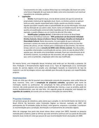 e desenvolvimento permamente. Em geral como foi citado no caso do DONATO, as
              arquiteturas começam com algum software proprietário ( Excel ou Access) e, por
              motivos de escalabilidade, passam às arquiteturas livres, como bancos de dados em
              php e MySQL .
              o     Integração: Há a disposição do governo brasileiro em priorizar o uso de
              software livre. No entanto, tal movimento trará a necessidade de um nivelamento
              de entradas nos bancos de dados. Como não existe uma estância que discuta essa
              adoção padronizada, e não há plano de integração com metas para um
              funcionamento em rede, os planos feitos hoje nas instituições não levam em conta
              uma futura integração de suas bases de dados como seria necessário num eventual
              repositório de conteúdos públicos.
       •    Legislações
              o     Direito: A principal lei atual, a lei do direito autoral, diz que há controle de
              propriedade intelectual de legislação atual. Assim, os direitos autorais se aplicam
              tanto ao autor, aquele responsável pela criação, quanto aos direitos conexos,
              àqueles que dizem respeito sobre as possibilidades de uso da informação. A lei atual
              não faz distinção de uso sobre a obra. Assim, tanto um trabalho escolar de história
              quanto uma publicação comercial estão impedidos por lei de utilizarem, por
              exemplo, o quadro Abapuru ou um trecho da obra de Villa Lobos.
              o     Modificações ( projetos de lei ): O Ministério da Cultura do Brasil Rede
              Internacional de Políticas Culturais – RIPC produziram um documento intitulado
              Direitos Autorais, Acesso à Cultura e Novas Tecnologias: Desafios em Evolução à
              Diversidade Cultural. Neste documento, há a percepção de que o esforço de
              promover o acesso aos meios de comunicação e informação (como no caso dos
              pontos de cultura, um dos motivos para a elaboração do documento.). Ao mesmo
              tempo, está em curso a consulta do MINC sobre direitos autorais. Nas discussões,
              as questões relacionadas à constituição de acervos, como no caso da obras”órfãs”,
              aquelas que, não tendo uma titularidade nomeada, ficam por entendimento da lei
              de direitos autorais, na condição de não acessíveis, até que alguém a reclame ou
              que, como se pretende, a legislação sobre elas seja modificada.


Da mesma forma, uma integração dessas iniciativas está ainda por ser discutida e proposta. Os
itens de delimitação do eixo de memória digital: Produção e Armazenamento digital atuais (2.1),
Tipos de Digitalização (2.2), Constituição escalar de acervos digitais (2.3) propõe uma abordagem
baseada no tratamento do tipo de material e uso de tecnologias comuns seja adotado para
discussão de grupos com especificidades próprias.


PROPOSIÇÕES
Tendo em vista que não foi possível uma elaboração conjunta de propostas, estas serão feitas de
duas maneiras. Uma, com a compilação de propostas coletadas, agrupadas pelo nome da
instituição, evento ou profissional. Tal compilação foi feita primariamente em pesquisas na
internet, não sendo possível uma coleta mais detalhada das mesmas, o que se acredita, pode ter
muitos desdobramentos caso isto seja feito. Um segundo grupo de propostas será baseado nas
sugestões da curadoria, de acordo com as visitas às instituições do sistema MinC.
 
