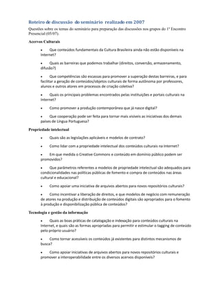 Propostas Coletadas
Um primeiro grupo de relevância, pelos atores que a propõe, é o do Comitê Gestor da Internet no
Brasil /CGI.br. No Seminário sobre Conteúdos Digitais na Internet, realizado em 2007, 183
participantes de 79 entidades (todas do Brasil, entre governo, empresas e sociedade ) acordaram
as recomendações para a produção, distribuição e armazenamento de conteúdos digitais em
língua portuguesa.

Além de congregar boa parte dos atuais atores desse campo (em 2007), baseado na pesquisa
realizada pela curadoria, pode-se afirmar que este seminário continua com sua pauta de discussão
bastante atual, tendo em vista que poucas de suas recomendações foram alcançadas em 2009.



Roteiro de discussão do seminário realizado em 2007
Questões sobre os temas do seminário para preparação das discussões nos grupos do 1º Encontro
Presencial (05/07).
Acervos Culturais

       •    Que conteúdos fundamentais da Cultura Brasileira ainda não estão disponíveis na
       Internet?

       •    Quais as barreiras que podemos trabalhar (direitos, conversão, armazenamento,
       difusão?)

       •      Que competências são escassas para promover a superação destas barreiras, e para
       facilitar a geração de conteúdos/objetos culturais de forma autônoma por professores,
       alunos e outros atores em processos de criação coletiva?

       •    Quais os principais problemas encontrados pelas instituições e portais culturais na
       Internet?

       •    Como promover a produção contemporânea que já nasce digital?

       •    Que cooperação pode ser feita para tornar mais visíveis as iniciativas dos demais
       países de Língua Portuguesa?

Propriedade intelectual

       •    Quais são as legislações aplicáveis e modelos de contrato?

       •    Como lidar com a propriedade intelectual dos conteúdos culturais na Internet?

       •   Em que medida o Creative Commons e conteúdo em domínio público podem ser
       promovidos?

       •    Que parâmetros referentes a modelos de propriedade intelectual são adequados para
       condicionalidades nas políticas públicas de fomento e compra de conteúdos nas áreas
       cultural e educacional?

       •    Como apoiar uma iniciativa de arquivos abertos para novos repositórios culturais?

       •    Como incentivar a liberação de direitos, e que modelos de negócio com remuneração
       de atores na produção e distribuição de conteúdos digitais são apropriados para o fomento
 