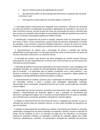 à produção e disponibilização pública de conteúdos?

Tecnologia e gestão da informação

       •    Quais as boas práticas de catalogação e indexação para conteúdos culturais na
       Internet, e quais são as formas apropriadas para permitir e estimular o tagging de conteúdo
       pelo próprio usuário?

       •    Como tornar acessíveis os conteúdos já existentes para distintos mecanismos de
       busca?

       •   Como apoiar iniciativas de arquivos abertos para novos repositórios culturais e
       promover a interoperabilidade entre os diversos acervos disponíveis?

       •    Quais as melhores práticas de digitalização de acervos?

       •     Que aplicativos podem ser desenvolvidos para demonstrar o progresso das iniciativas
       e estimular o uso?

       •    Como garantir a preservação dos conteúdos digitais na Internet?


  1. Articulação político-institucional para integração entre produtores e difusores de conteúdos
em redes que facilitem a multiplicação na produção e digitalização de conteúdos e o seu reuso em
todo o território nacional, inclusive através dos meios de comunicação de massa e contribuir para
que o acesso aos conteúdos atinja também as comunidades formadas por brasileiros que vivem no
Exterior e as demais comunidades lusófonas em âmbito mundial;

  2. Identificação e mapeamento de acervos e coleções, existentes tanto nas instituições culturais
que vierem a aderir a esses compromissos, quanto através de processos colaborativos no âmbito
da sociedade, e que envolvam as diversas entidades produtoras e usuárias de cultura no sentido
tradicional, e também as comunidades que produzem cultura em novas formas de expressão ;

  3. Desenvolvimento de critérios para a priorização de acervos e coleções que tenham
aplicabilidade na educação básica e na educação não-formal, tanto na escola quanto em pontos de
convívio comunitário, telecentros e no ambiente familiar;

  4. Promoção dos projetos cujos titulares das obras protegidas por direitos autorais forneçam
autorização de uso para disponibilizá-las na Internet, bem como incentivo ao uso de licenças não-
restritivas de uma forma geral;

  5. Definição de padrões mínimos para publicação em formatos acessíveis, e para catalogação
com metadados alinhados com padrões de interoperabilidade adotados internacionalmente para
cada tipo de conteúdo - e já apontando para os padrões emergentes como a web semântica - com
fomento e incentivos à produção cultural contemporânea que se proponha a adotar padrões de
catalogação e interoperabilidade de preferência abertos e públicos;

  6. Desenvolvimento de modelos acessíveis para a implantação de bibliotecas digitais integradas
nas instituições culturais e apoio a projetos para catalogação, digitalização, indexação,
disseminação, busca, reutilização, acompanhamento do uso e reuso, e preservação dos conteúdos
culturais digitais.

 7. Capacitação dos recursos humanos necessários para desenvolver toda a cadeia de produção,
 