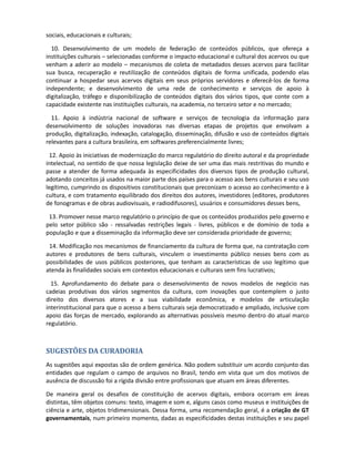 fomento e disponibilização de conteúdos digitais e para a produção em ferramentas que
estimulem o protagonismo digital, com o incentivo ao empreendedorismo em todas as atividades
que contribuem para a conversão, produção e utilização de conteúdos digitais;

  8. Adoção ou desenvolvimento de ferramentas de busca e navegação que facilitem o acesso e
utilização dos diversos tipos de conteúdos culturais, na mais ampla variedade de repositórios em
que se encontrem;

  9. Adoção ou desenvolvimento de plataformas, padrões e ferramentas que facilitem a interação,
colaboração e protagonismo de atores envolvidos na produção e difusão, inclusive na difusão em
tempo real da produção ao vivo e na interação em jogos para fins educativos; na articulação
editorial de conteúdos múltiplos; na adaptação e conversão de conteúdos digitais para mídias
impressas, radiotelevisiva, e portátil; e na apropriação e utilização dos conteúdos nos processos
sociais, educacionais e culturais;

  10. Desenvolvimento de um modelo de federação de conteúdos públicos, que ofereça a
instituições culturais – selecionadas conforme o impacto educacional e cultural dos acervos ou que
venham a aderir ao modelo – mecanismos de coleta de metadados desses acervos para facilitar
sua busca, recuperação e reutilização de conteúdos digitais de forma unificada, podendo elas
continuar a hospedar seus acervos digitais em seus próprios servidores e oferecê-los de forma
independente; e desenvolvimento de uma rede de conhecimento e serviços de apoio à
digitalização, tráfego e disponibilização de conteúdos digitais dos vários tipos, que conte com a
capacidade existente nas instituições culturais, na academia, no terceiro setor e no mercado;

  11. Apoio à indústria nacional de software e serviços de tecnologia da informação para
desenvolvimento de soluções inovadoras nas diversas etapas de projetos que envolvam a
produção, digitalização, indexação, catalogação, disseminação, difusão e uso de conteúdos digitais
relevantes para a cultura brasileira, em softwares preferencialmente livres;

 12. Apoio às iniciativas de modernização do marco regulatório do direito autoral e da propriedade
intelectual, no sentido de que nossa legislação deixe de ser uma das mais restritivas do mundo e
passe a atender de forma adequada às especificidades dos diversos tipos de produção cultural,
adotando conceitos já usados na maior parte dos países para o acesso aos bens culturais e seu uso
legítimo, cumprindo os dispositivos constitucionais que preconizam o acesso ao conhecimento e à
cultura, e com tratamento equilibrado dos direitos dos autores, investidores (editores, produtores
de fonogramas e de obras audiovisuais, e radiodifusores), usuários e consumidores desses bens,

 13. Promover nesse marco regulatório o princípio de que os conteúdos produzidos pelo governo e
pelo setor público são - ressalvadas restrições legais - livres, públicos e de domínio de toda a
população e que a disseminação da informação deve ser considerada prioridade de governo;

 14. Modificação nos mecanismos de financiamento da cultura de forma que, na contratação com
autores e produtores de bens culturais, vinculem o investimento público nesses bens com as
possibilidades de usos públicos posteriores, que tenham as características de uso legítimo que
atenda às finalidades sociais em contextos educacionais e culturais sem fins lucrativos;

  15. Aprofundamento do debate para o desenvolvimento de novos modelos de negócio nas
cadeias produtivas dos vários segmentos da cultura, com inovações que contemplem o justo
direito dos diversos atores e a sua viabilidade econômica, e modelos de articulação
interinstitucional para que o acesso a bens culturais seja democratizado e ampliado, inclusive com
apoio das forças de mercado, explorando as alternativas possíveis mesmo dentro do atual marco
regulatório.
 