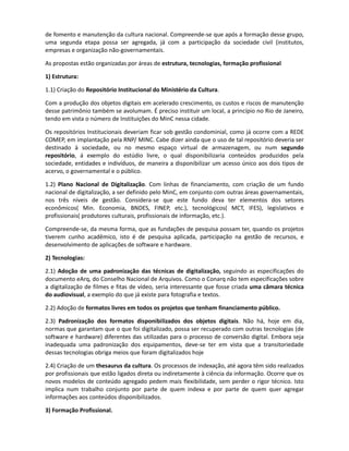 SUGESTÕES DA CURADORIA
As sugestões aqui expostas são de ordem genérica. Não podem substituir um acordo conjunto das
entidades que regulam o campo de arquivos no Brasil, tendo em vista que um dos motivos de
ausência de discussão no blog, foi a rígida divisão entre profissionais que atuam em áreas
diferentes.

De maneira geral os desafios de constituição de acervos digitais, embora ocorram em áreas
distintas, têm objetos comuns: texto, imagem e som e, alguns casos como museus e instituições de
ciência e arte, objetos tridimensionais. Dessa forma, uma recomendação geral, é a criação de GT
governamentais, num primeiro momento, dadas as especificidades destas instituições e seu papel
de fomento e manutenção da cultura nacional. Compreende-se que após a formação desse grupo,
uma segunda etapa possa ser agregada, já com a participação da sociedade civil (institutos,
empresas e organização não-governamentais.

As propostas estão organizadas por áreas de estrutura, tecnologias, formação profissional

1) Estrutura:

1.1) Criação do Repositório Institucional de informação do Ministério da Cultura.

Com a produção dos objetos digitais em acelerado crescimento, os gastos e riscos de manutenção
desse patrimônio também se avolumam. É preciso instituir um local, a princípio no Rio de Janeiro,
tendo em vista o número de Instituições do MinC nessa cidade.

Os repositórios Institucionais deveriam ficar sob gestão condominial, como já ocorre com a REDE
COMEP, em implantação pela RNP/ MINC. Cabe dizer ainda que o uso de tal repositório deveria ser
destinado à sociedade, ou no mesmo espaço virtual de armazenagem, ou num segundo
repositório, á exemplo do estúdio livre, o qual disponibilizaria conteúdos produzidos pela
sociedade, entidades e indivíduos, de maneira a disponibilizar um acesso único aos dois tipos de
acervo, o governamental e o público.

1.2) Plano Nacional de Digitalização. Com linhas de financiamento, com criação de um fundo
nacional de digitalização, a ser definido pelo MinC, em conjunto com outras áreas governamentais,
nos três níveis de gestão. Considera-se que este fundo deva ter elementos dos setores
econômicos( Min. Economia, BNDES, FINEP, etc.), tecnológicos( MCT, IFES), legislativos e
profissionais( produtores culturais, profissionais de informação, etc.).

Compreende-se, da mesma forma, que as fundações de pesquisa possam ter, quando os projetos
tiverem cunho acadêmico, isto é de pesquisa aplicada, participação na gestão desses recursos, e
desenvolvimento de aplicações de software e hardware.

2) Tecnologias:

2.1) Adoção de uma padronização das técnicas de digitalização, seguindo as especificações do
documento eArq, do Conselho Nacional de Arquivos. Como o Conarq não tem especificações sobre
a digitalização de filmes e fitas de vídeo, seria interessante que fosse criada uma câmara técnica
do audiovisual, a exemplo do que já existe para outros suportes.

2.2) Adoção de formatos livres em todos os projetos que tenham financiamento público.

2.3) Padronização dos formatos disponibilizados dos objetos digitais. Não há, hoje em dia,
 