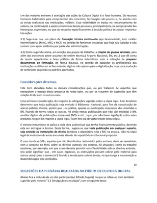 normas que garantam que o que foi digitalizado, possa ser recuperado com outras tecnologias (de
software e hardware) diferentes das utilizadas para o processo de conversão digital. Embora seja
inadequada uma padronização dos equipamentos, deve-se ter em vista que a transitoriedade
dessas tecnologias obriga meios que foram digitalizados hoje

2.4) Criação de um thesaurus da cultura. Os processos de indexação, até agora têm sido realizados
por profissionais que estão ligados direta ou indiretamente à ciência da informação. Ocorre que os
novos modelos de conteúdo agregado pedem mais flexibilidade, sem perder o rigor técnico. Isto
implica num trabalho conjunto por parte de quem indexa e por parte de quem quer agregar
informações aos conteúdos disponibilizados.

3) Formação Profissional.

Um dos maiores entraves à aceitação das ações da Cultura Digital é o fator humano. Os recursos
humanos habilitados para compreensão dos conceitos, tecnologias são poucos e, de acordo com
as visitas realizadas nas instituições, voláteis. Essa volatilidade se traduz no remanejamento de
setores, na continuação e apoio a iniciativas destas pessoas e, principalmente, na compreensão
das hierarquias superiores, no que diz respeito especificamente à decisão política de apoiar
implantar tais ações.

3.1) Sugere-se que um plano de formação técnica continuada seja desenvolvido, com caráter
interministerial (MinC, MEC e MCT) no sentido de fomentar iniciativas que hoje são isoladas e não
contam com apoio sistêmico por parte das administrações.

3.2) Como sugerido acima, em relação aos grupos de trabalho, a criação de grupos setoriais, para
além dos existentes sobre assuntos de ordem técnica,( Arquivo Nacional, BN, etc..) que dê conta
de reunir experiências e boas práticas de forma sistemática, com a intenção de preparar
documentos de formação, de forma didática, no sentido de capacitar os profissionais das
instituições a utilizarem as ferramentas digitais não apenas para a digitalização, mas para produção
de conteúdos seguindo os padrões acordados.



Considerações diversas.
Este item abordará todas as demais considerações que, ou por tratarem de aspectos que
extrapolam o escopo dessa proposta do texto base, ou por se tratarem de sugestões que têm
relação direta com os outros eixos.

Uma primeira consideração, diz respeito às obrigações vigentes sobre a cópia legal. A lei brasileira
determina que toda publicação seja enviada à Biblioteca Nacional, para fins de constituição de
acervo público. Ocorre, porém que , na prática, apenas as publicações impressas são remetidas a
BN, ficando de forma todas as outras. Há ainda nestas publicações que não são enviadas à BN,
versões digitais de publicações impressas( DVDs e etc. ) que, por não haver legislação sobre estes
produtos no que diz respeito a copia legal, ficam fora da obrigatoriedade dessa cópia.

O mesmo mecanismo se aplica a toda obra audiovisual que tenha financiamento público, devendo
esta ser entregue à Ancine. Desta forma, sugere-se que toda publicação em qualquer suporte,
seja enviada às instituições de direito (embora a depositária seja a BN, na prática, não há cópia
legal de áudio) sendo estas acessíveis através do repositório institucional proposto.

O caso da obras órfãs, aquelas que não têm direitos reclamados pelo autores, deve ser reavaliado,
com a consulta do MinC sobre os direitos autorais. No entanto, há situações, como os trabalho
 