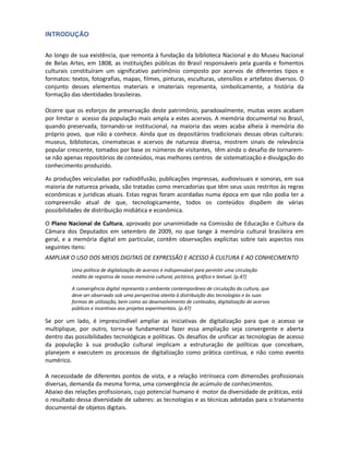 INTRODUÇÃO


Ao longo de sua existência, que remonta à fundação da biblioteca Nacional e do Museu Nacional
de Belas Artes, em 1808, as instituições públicas do Brasil responsáveis pela guarda e fomentos
culturais constituíram um significativo patrimônio composto por acervos de diferentes tipos e
formatos: textos, fotografias, mapas, filmes, pinturas, esculturas, utensílios e artefatos diversos. O
conjunto desses elementos materiais e imateriais representa, simbolicamente, a história da
formação das identidades brasileiras.

Ocorre que os esforços de preservação deste patrimônio, paradoxalmente, muitas vezes acabam
por limitar o acesso da população mais ampla a estes acervos. A memória documental no Brasil,
quando preservada, tornando-se institucional, na maioria das vezes acaba alheia à memória do
próprio povo, que não a conhece. Ainda que os depositários tradicionais dessas obras culturais:
museus, bibliotecas, cinematecas e acervos de natureza diversa, mostrem sinais de relevância
popular crescente, tomados por base os números de visitantes, têm ainda o desafio de tornarem-
se não apenas repositórios de conteúdos, mas melhores centros de sistematização e divulgação
do conhecimento produzido.

As produções veiculadas por radiodifusão, publicações impressas, audiovisuais e sonoras, em sua
maioria de natureza privada, são tratadas como mercadorias que têm seus usos restritos ás regras
econômicas e jurídicas atuais. Estas regras foram acordadas numa época em que não podia ter a
compreensão atual de que, tecnologicamente, todos os conteúdos dispõem de várias
possibilidades de distribuição midiática e econômica.

O Plano Nacional de Cultura, aprovado por unanimidade na Comissão de Educação e Cultura da
Câmara dos Deputados em setembro de 2009, no que tange à memória cultural brasileira em
geral, e a memória digital em particular, contêm observações explícitas sobre tais aspectos nos
seguintes itens:
AMPLIAR O USO DOS MEIOS DIGITAIS DE EXPRESSÃO E ACESSO À CULTURA E AO CONHECIMENTO
          Uma política de digitalização de acervos é indispensável para permitir uma circulação
          inédita de registros de nossa memória cultural, pictórica, gráfica e textual. (p.47)

          A convergência digital representa o ambiente contemporâneo de circulação da cultura, que
          deve ser observado sob uma perspectiva atenta à distribuição das tecnologias e às suas
          formas de utilização, bem como ao desenvolvimento de conteúdos, digitalização de acervos
          públicos e incentivos aos projetos experimentais. (p.47)

Se por um lado, é imprescindível ampliar as iniciativas de digitalização para que o acesso se
multiplique, por outro, torna-se fundamental fazer essa ampliação seja convergente e aberta
dentro das possibilidades tecnológicas e políticas. Os desafios de unificar as tecnologias de acesso
da população à sua produção cultural implicam a estruturação de políticas que concebam,
planejem e executem os processos de digitalização como prática contínua, e não como evento
numérico.

A necessidade de diferentes pontos de vista, e a relação intrínseca com dimensões profissionais
diversas, demanda da mesma forma, uma convergência de acúmulo de conhecimentos.
Abaixo das relações profissionais, cujo potencial humano é motor da diversidade de práticas, está
o resultado dessa diversidade de saberes: as tecnologias e as técnicas adotadas para o tratamento
documental de objetos digitais.
 