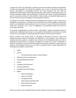 Arquivos(IAC), o Conselho Internacional de Museus (ICOM) e a Federação Internacional de
Bibliotecas (IFLA) desempenham o papel de principais instituições mundiais de gerenciamento da
informação.

O campo das “ciências da informação”, ainda tem com base tecnológica elementos de Engenharia,
e Ciência da Computação. Em virtude dos conteúdos, por sua vez, se estende para áreas como
História, Arqueologia ou Antropologia. Ocorre que tais expertises, não raro, estão em profissionais
cuja formação é distinta daquela praticada. A demanda por informações faz que, por exemplo,
imbricadas relações entre Computação e Lingüística ocorram no desenvolvimento do que se
convencionou chamar de “web semântica”. Nesse sentido, a convergência digital aproxima tanto
recursos humanos quanto tecnológicos, mas principalmente culturais.

A produção de conteúdos, amplificada pelas possibilidades atuais evidencia, cada vez mais, que as
sociedades que possuírem o montante de seus patrimônios em formatos digitais, poderão levar
adiante suas identidades históricas dentro de um novo mundo. O que será feito desse patrimônio
ainda não é conhecido, mas o custo de negligenciar sua preservação também não pode ser
mensurado atualmente.

As iniciativas de digitalização nos diversos países, estão ligadas a algumas instituições brasileiras,
notadamente a Biblioteca Nacional que, em seu papel de mantenedora institucional da memória
nacional, tem a prerrogativa na composição legal de comissões internacionais de trabalho.

Partem, portanto, como escopo inicial, as instituições do Ministério da Cultura, tendo como
potenciais parceiros todas as instituições, das adjacentes às mais distantes, num contínuo de
produção cultural que pode ser traçado de várias maneiras. Para finalidade de análise, será feito o
agrupamento desses atores por suportes tecnológicos. De modo que, formal e legalmente, o
campo de abrangência do eixo de Memória Digital compreende o patrimônio cultural brasileiro
expresso, nesta proposta do Fórum, por meio de seus suportes físicos e virtuais depositados nas
instituições que compõe o sistema MinC:

       •    IPHAN
       •    Funarte
               o     Centro Nacional de Folclore e Cultura Popular
       •    CTAV (Centro Técnico Audiovisual)
       •    Fundação Biblioteca Nacional
       •    Ancine
       •    Fundação Cultural Palmares
       •    Cinemateca Brasileira
       •    Fundação Casa de Rui Barbosa
       •    IBRAM
               o     Museu da República
               o     Museu Lasar Segall
               o     Fundação Palmares
               o     Museu Nacional de Belas Artes
               o     Museu Histórico Nacional
 