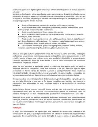 Commons). Afora essas licenças livres, as legislações em geral (aquelas sob as quais as licenças são
geradas) ainda não têm padronização legal internacional (devendo adequar-se às legislações de
cada país) nem modelos comerciais diferenciados segundo os tipos de uso, mais específicos que a
distinção com ou sem uso comercial.

A discussão sobre a diferenciação dos usos e o impacto dessa modificação nos diferentes fluxos de
produção distribuição, econômicos, educacionais, científicos e culturais é de grande relevância
para futuras políticas de digitalização e constituição e financiamento de acervos públicos e
privados.
Soma-se às classificações acima, questões de ordem patrimonial, ou de patrimonialização, no que
diz respeito às disputas legais sobre manifestações de cultura material e imaterial, como no caso
da regulação de laudos antropológicos de obras de caráter etnológico ou de origem popular. São
obras protegidas pelos Direitos Autorais:

       •    As obras Musicais como composições, arranjos, performances musicais;
       •    As obras Dramáticas como coreografias, pantomimas, diversas performances, peças
       teatrais, scripts para cinema, rádio ou televisão;
       •    As obras Audiovisuais como filmes, vídeos, vídeo games;
       •    As obras Literárias não-dramáticas como artigos e ensaios, poesia, pronunciamentos,
       dissertações, teses, romances;
       •    As obras Artes visuais como pintura, artes gráficas, escultura, incluindo trabalhos de 2
       ou 3 dimensões de arte gráfica aplicada – Ex.: modelos e trabalhos de arquitetura, cartuns,
       postais, hologramas, design de jóias, pinturas, murais, instalações;
       •    E outras obras como mapas, globos, cartas geográficas, desenhos técnico, modelos,
       mosaicos, trabalhos de serigrafia, cerâmicas, pôsteres, tapeçaria etc.


Afora as produções culturais propriamente ditas, há instituições, como sindicatos, associações
profissionais, universidades, institutos de pesquisa, tanto públicos (como os subordinados ao MCT
e MEC), quanto privados, que refletem sobre essa produção, distribuição e armazenamento.
Encontros regulares são feitos por estes setores, os quais se traduzem numa gama de seminários,
conferências, congressos e palestras.

Tendo em vista que tanto as legislações, quanto os objetos de seus regimes estão em transição
acelerada, não raro a competência sobre estes domínios se vê, para além dos aspectos legais,
posicionada de forma hibrida de maneira a garantir o acompanhamento dessas mudanças.
Interdisciplinaridade, interoperabilidade, interprogramação, intercomunicação e metadados, são
termos mais comuns hoje em dia em diversas profissões que lidam com conteúdos digitais.

Dessa perspectiva, a memória digitalizada de bens culturais, produções públicas e privadas, precisa
diferenciar o uso que se faz desses conteúdos que, reunidos num suporte, o computador, tem
adequações de usos, restrições jurídicas e caracterizações de propósitos diferentes.

A diferenciação do que tem uso comercial, do que pode vir a ter, e do que não pode ser assim
compreendido ainda está em discussão. Torna-se estratégico pensar tal movimento como um
processo interligado, e não mais ações setorizadas que tratem de pontos específicos a cada setor

Há outros atores, como por exemplo, as esferas estaduais e municipais, bem como as diversas
fundações, institutos, produtoras e ONGs. Por motivos históricos, também estes interlocutores,
por sua vez, têm uma miríade de iniciativas para produzir, transformar e preservar seus conteúdos
em suportes digitais.
 