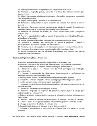 7) Garantir o direito de acesso aos serviços públicos, independente da plataforma adotada
      pelo cidadão.
      8) Garantir a auditabilidade plena e a segurança dos sistemas, respeitando as necessidades
      específicas de sigilo e segurança do governo.
      9) Promover a interoperabilidade com os sistemas legados.
      10) Restringir o crescimento do legado baseado em plataformas fechadas.
      11) Promover a migração gradual, crescente e contínua dos sistemas fechados para
      sistemas livres.
      12) Adquirir hardwares e soluções de tecnologia da informação e comunicação compatíveis
      com as plataformas livres.
      13) Ampliar a divulgação e a distribuição de softwares livres.
      14) Fortalecer e compartilhar as ações existentes de software livre dentro e fora do
      governo.
      15) Incentivar e fomentar o mercado nacional para a adoção de modelos de negócios em
      tecnologia da informação e comunicação, baseados em software livre.
      16) Promover as condições de mudança da cultura organizacional para a adoção do
      software livre.
      17) Promover capacitação/formação do quadro de pessoal da administração pública para
      utilização de software livre.
      18) Ampliar o uso de software livre como base dos programas de inclusão digital.
      19) Incentivar e fomentar, nas instituições de ensino e pesquisa, a adoção e
      desenvolvimento de sistemas baseados em software livre.
      20) Priorizar o uso de softwares livres em sistemas embarcados e em dispositivos móveis.
      21) Promover o desenvolvimento de redes de colaboração em software livre.
      22) Adotar licenciamento para os softwares desenvolvidos pelo governo com licenças
      compatíveis com software livre.

Objetivos da Implementação de Software Livre

      A - Ampliar a capacitação dos usuários para a utilização de software livre
      B - Ampliar a capacitação dos técnicos das áreas de TI para a utilização de software livre
      C - Fortalecer a utilização do software livre nas instituições governamentais
      D - Fortalecer a adesão ao software livre do nível estratégico das instituições
      governamentais
      E - Estimular a participação das Organizações Governamentais e profissionais nos
      ambientes de colaboração em software livre
      F - Adotar padrões abertos e os de interoperabilidade definidos pelo governo
      G - Consolidar o software livre como solução tecnológica prioritária no governo federal
      H - Conter o crescimento e minimizar o legado proprietário.
      I - Promover a formação de mão-de-obra especializada em software livre nas instituições
      de ensino e pesquisa.
      J - Disseminar a cultura de SL nas instituições públicas
      K - Promover a migração e a adaptação de aplicativos, arquivos digitais e serviços para
      plataforma aberta e software livre
      L - Elaborar, articular e implantar política nacional de software livre junto a todos os setores
      da sociedade
      M - Articular a política de software livre a uma política de fomento à indústria de software
      N - Ampliar a oferta de serviços aos cidadãos em plataforma, padrões e formatos abertos
      O - Divulgar os benefícios da adoção do software livre
 