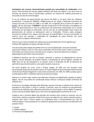P - Dar publicidade às ações de Software Livre no Governo Federal
       Q - Elaborar e regulamentar o marco legal do software livre e fortalecer as normas
       existentes


Dos itens acima, praticamente todos dizem respeito a assuntos como digitalização, gestão
participativa dos recursos, desenvolvimento pautado por comunidades de colaboração, entre
outros. Gerenciamento de acervos, gestão eletrônica dos fluxos de registro e uso, bem como os
formatos de arquivos livres já mencionados, perfazem um conjunto de medidas pertinentes às
discussões do eixo de memória digital

O uso de software de gerenciamento dos bancos de dados nas instituições públicas é, em geral,
feito por softwares proprietários. A exceção do DONATO / MNBA (nome de um antigo e destacado
funcionário do museu) que teve seu início em 1990 e, em 2005, fez a migração para um banco de
dados em MySQL, não foi observada nas instituições públicas o uso de software livre. O DONATO é
utilizado atualmente em 46 instituições museológicas no Brasil. Tal desenvolvimento é fruto de
profissionais não diretamente relacionados com o campo profissional de tecnologia da Informação.
Isto fez com que as características desse sistema de gerenciamento de acervos se destacassem
entre as instituições. Primeiro, pelas vantagens inerentes do software livre. Depois, pelo alto grau
de especificidade e recursos encontrados no sistema, como por exemplo, a capacidade de
catalogação de peças distintas tais como indumentária ou objetos tridimensionais.

Estima-se que o banco de dados do sistema possua aproximadamente 18 mil registros que
totalizam 80 megabytes de espaço utilizados em disco.

Uma discussão sobre adoção de padrões livres no ciclo de digitalização, tanto para hardware
quanto para software, está em curso nessas instituições. No horizonte, porém, estão os contratos
já firmados com empresas que, como dito acima, ocupam a lacuna de expertise em relação à
digitalização do patrimônio cultural brasileiro.

A Biblioteca Nacional, que tem projetos relevantes e extensos de digitalização de acervos públicos,
merece destaque. Os projetos relativos à constituição de acervos digitais, iniciados em 2006, hoje
em dia são exemplares e corroboram as atribuições do BN, de detentora do patrimônio
documental brasileiro, como ações de ponta nessa área.

Há outros projetos em curso, como por exemplo, o da UNB, que visa recuperar toda documentação
disponível do período colonial. O Projeto Resgate de Documentação Histórica Barão do Rio Branco
(Projeto Resgate) foi criado institucionalmente, em 1995. Em 1996 o projeto passa à coordenação
do MinC. A biblioteca Nacional faz parte do projeto.

Delinea-se o cenário onde, embora haja diferentes iniciativas de digitalização e gestão de objetos
digitais, não há uma política de coordenação desses esforços e tampouco, uma adoção sistemática
de software livre.

As técnicas e tecnologias adotadas pelos diferentes suportes, formatos e padrões atuais, devem
ser pensadas em dois planos: o atual e o escalar. O primeiro, atual, diz respeito aos procedimentos
historicamente adotados pelos diferentes produtores de comunicação e cultura digital. O segundo,
escalar, trata da produção digital futura, bem como das digitalizações atualmente em curso.

Propõe-se que o conceito de memória digital seja pensado não somente como campo ou conjunto,
mas sim como fluxos, coletivos, processos. Desta forma, busca-se evidenciar que, tanto o passado
quanto o presente, bem como o futuro, podem ser combinados física e conceitualmente por meio
 