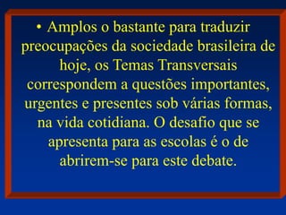 • Amplos o bastante para traduzir
preocupações da sociedade brasileira de
hoje, os Temas Transversais
correspondem a questões importantes,
urgentes e presentes sob várias formas,
na vida cotidiana. O desafio que se
apresenta para as escolas é o de
abrirem-se para este debate.
 