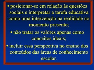 • posicionar-se em relação às questões
sociais e interpretar a tarefa educativa
como uma intervenção na realidade no
momento presente;
• não tratar os valores apenas como
conceitos ideais;
• incluir essa perspectiva no ensino dos
conteúdos das áreas de conhecimento
escolar.
 