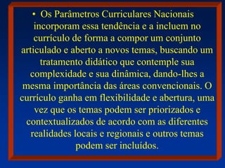 • Os Parâmetros Curriculares Nacionais
incorporam essa tendência e a incluem no
currículo de forma a compor um conjunto
articulado e aberto a novos temas, buscando um
tratamento didático que contemple sua
complexidade e sua dinâmica, dando-lhes a
mesma importância das áreas convencionais. O
currículo ganha em flexibilidade e abertura, uma
vez que os temas podem ser priorizados e
contextualizados de acordo com as diferentes
realidades locais e regionais e outros temas
podem ser incluídos.
 