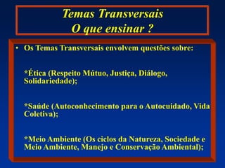 Temas Transversais
O que ensinar ?
• Os Temas Transversais envolvem questões sobre:
*Ética (Respeito Mútuo, Justiça, Diálogo,
Solidariedade);
*Saúde (Autoconhecimento para o Autocuidado, Vida
Coletiva);
*Meio Ambiente (Os ciclos da Natureza, Sociedade e
Meio Ambiente, Manejo e Conservação Ambiental);
 