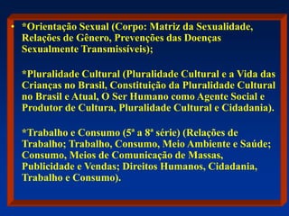 • *Orientação Sexual (Corpo: Matriz da Sexualidade,
Relações de Gênero, Prevenções das Doenças
Sexualmente Transmissíveis);
*Pluralidade Cultural (Pluralidade Cultural e a Vida das
Crianças no Brasil, Constituição da Pluralidade Cultural
no Brasil e Atual, O Ser Humano como Agente Social e
Produtor de Cultura, Pluralidade Cultural e Cidadania).
*Trabalho e Consumo (5ª a 8ª série) (Relações de
Trabalho; Trabalho, Consumo, Meio Ambiente e Saúde;
Consumo, Meios de Comunicação de Massas,
Publicidade e Vendas; Direitos Humanos, Cidadania,
Trabalho e Consumo).
 