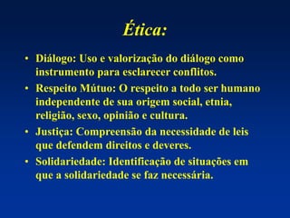 Ética:
• Diálogo: Uso e valorização do diálogo como
instrumento para esclarecer conflitos.
• Respeito Mútuo: O respeito a todo ser humano
independente de sua origem social, etnia,
religião, sexo, opinião e cultura.
• Justiça: Compreensão da necessidade de leis
que defendem direitos e deveres.
• Solidariedade: Identificação de situações em
que a solidariedade se faz necessária.
 
