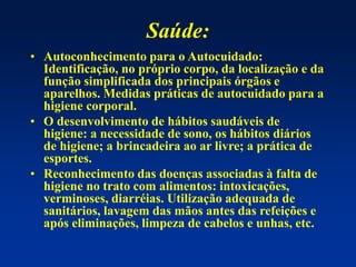 Saúde:
• Autoconhecimento para o Autocuidado:
Identificação, no próprio corpo, da localização e da
função simplificada dos principais órgãos e
aparelhos. Medidas práticas de autocuidado para a
higiene corporal.
• O desenvolvimento de hábitos saudáveis de
higiene: a necessidade de sono, os hábitos diários
de higiene; a brincadeira ao ar livre; a prática de
esportes.
• Reconhecimento das doenças associadas à falta de
higiene no trato com alimentos: intoxicações,
verminoses, diarréias. Utilização adequada de
sanitários, lavagem das mãos antes das refeições e
após eliminações, limpeza de cabelos e unhas, etc.
 