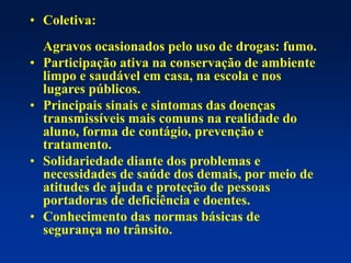 • Coletiva:
Agravos ocasionados pelo uso de drogas: fumo.
• Participação ativa na conservação de ambiente
limpo e saudável em casa, na escola e nos
lugares públicos.
• Principais sinais e sintomas das doenças
transmissíveis mais comuns na realidade do
aluno, forma de contágio, prevenção e
tratamento.
• Solidariedade diante dos problemas e
necessidades de saúde dos demais, por meio de
atitudes de ajuda e proteção de pessoas
portadoras de deficiência e doentes.
• Conhecimento das normas básicas de
segurança no trânsito.
 