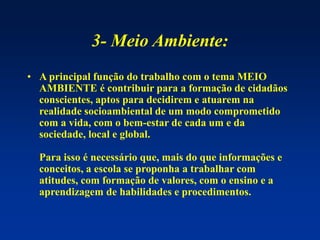 3- Meio Ambiente:
• A principal função do trabalho com o tema MEIO
AMBIENTE é contribuir para a formação de cidadãos
conscientes, aptos para decidirem e atuarem na
realidade socioambiental de um modo comprometido
com a vida, com o bem-estar de cada um e da
sociedade, local e global.
Para isso é necessário que, mais do que informações e
conceitos, a escola se proponha a trabalhar com
atitudes, com formação de valores, com o ensino e a
aprendizagem de habilidades e procedimentos.
 