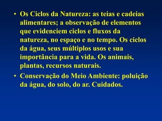 • Os Ciclos da Natureza: as teias e cadeias
alimentares; a observação de elementos
que evidenciem ciclos e fluxos da
natureza, no espaço e no tempo. Os ciclos
da água, seus múltiplos usos e sua
importância para a vida. Os animais,
plantas, recursos naturais.
• Conservação do Meio Ambiente: poluição
da água, do solo, do ar. Cuidados.
 
