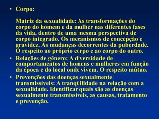 • Corpo:
Matriz da sexualidade: As transformações do
corpo do homem e da mulher nas diferentes fases
da vida, dentro de uma mesma perspectiva de
corpo integrado. Os mecanismos de concepção e
gravidez. As mudanças decorrentes da puberdade.
O respeito ao próprio corpo e ao corpo do outro.
• Relações de gênero: A diversidade de
comportamentos de homens e mulheres em função
da época e do local onde vivem. O respeito mútuo.
• Prevenções das doenças sexualmente
transmissíveis: A tranqüilidade na relação com a
sexualidade. Identificar quais são as doenças
sexualmente transmissíveis, as causas, tratamento
e prevenção.
 